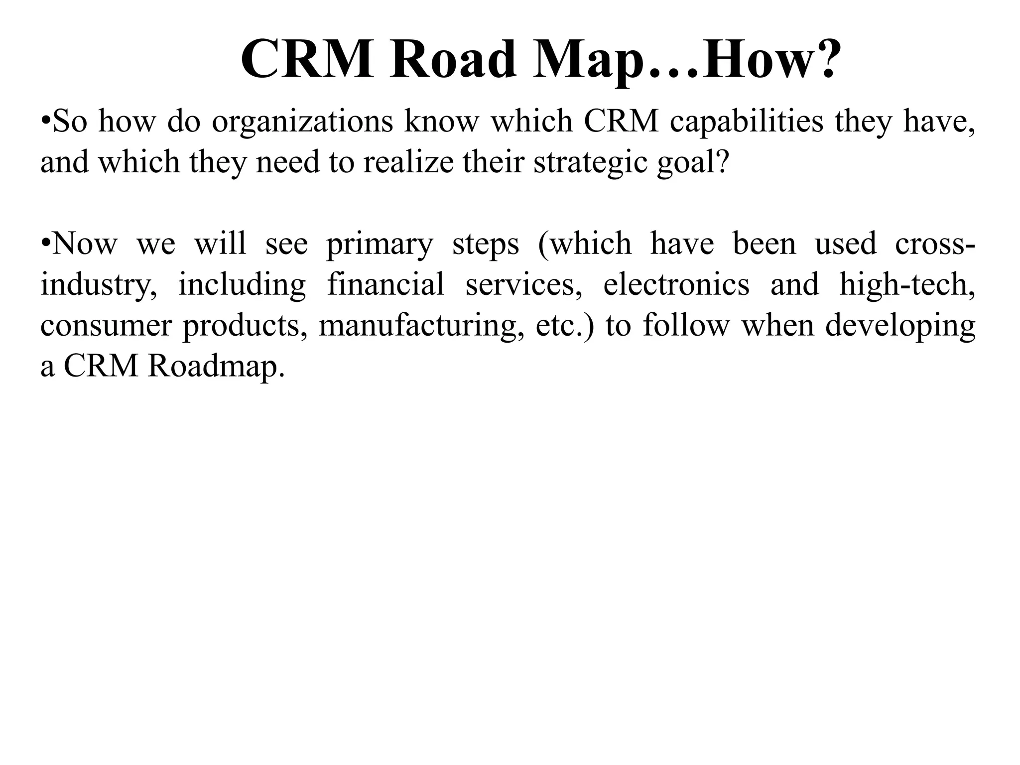 •So how do organizations know which CRM capabilities they have,
and which they need to realize their strategic goal?
•Now we will see primary steps (which have been used cross-
industry, including financial services, electronics and high-tech,
consumer products, manufacturing, etc.) to follow when developing
a CRM Roadmap.
CRM Road Map…How?
 