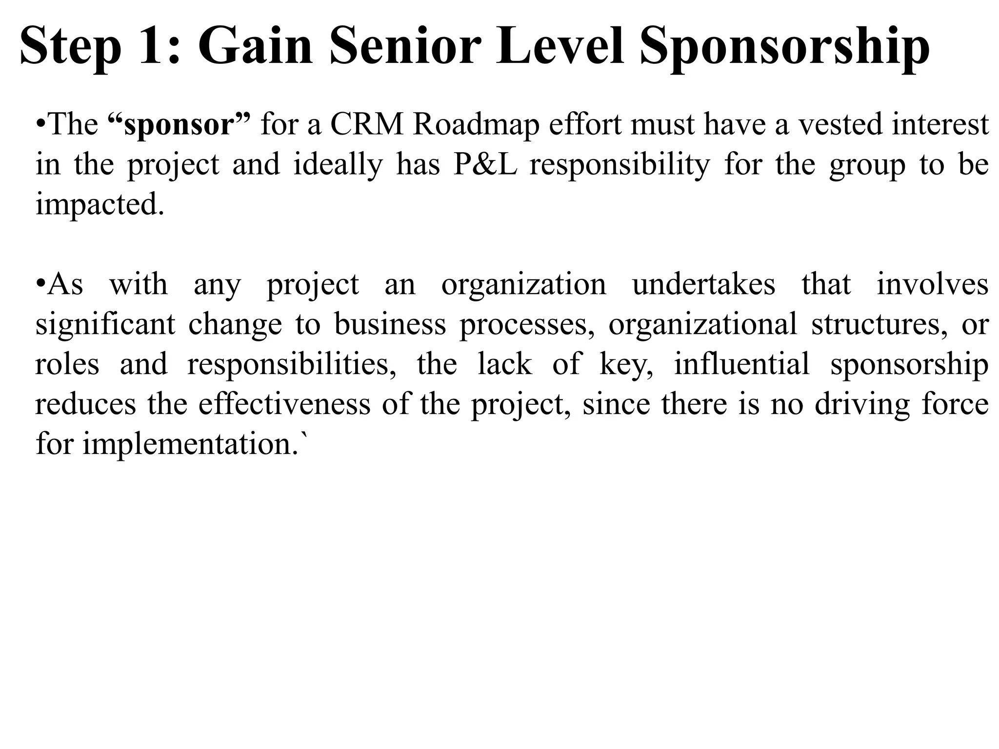 •The “sponsor” for a CRM Roadmap effort must have a vested interest
in the project and ideally has P&L responsibility for the group to be
impacted.
•As with any project an organization undertakes that involves
significant change to business processes, organizational structures, or
roles and responsibilities, the lack of key, influential sponsorship
reduces the effectiveness of the project, since there is no driving force
for implementation.`
Step 1: Gain Senior Level Sponsorship
 