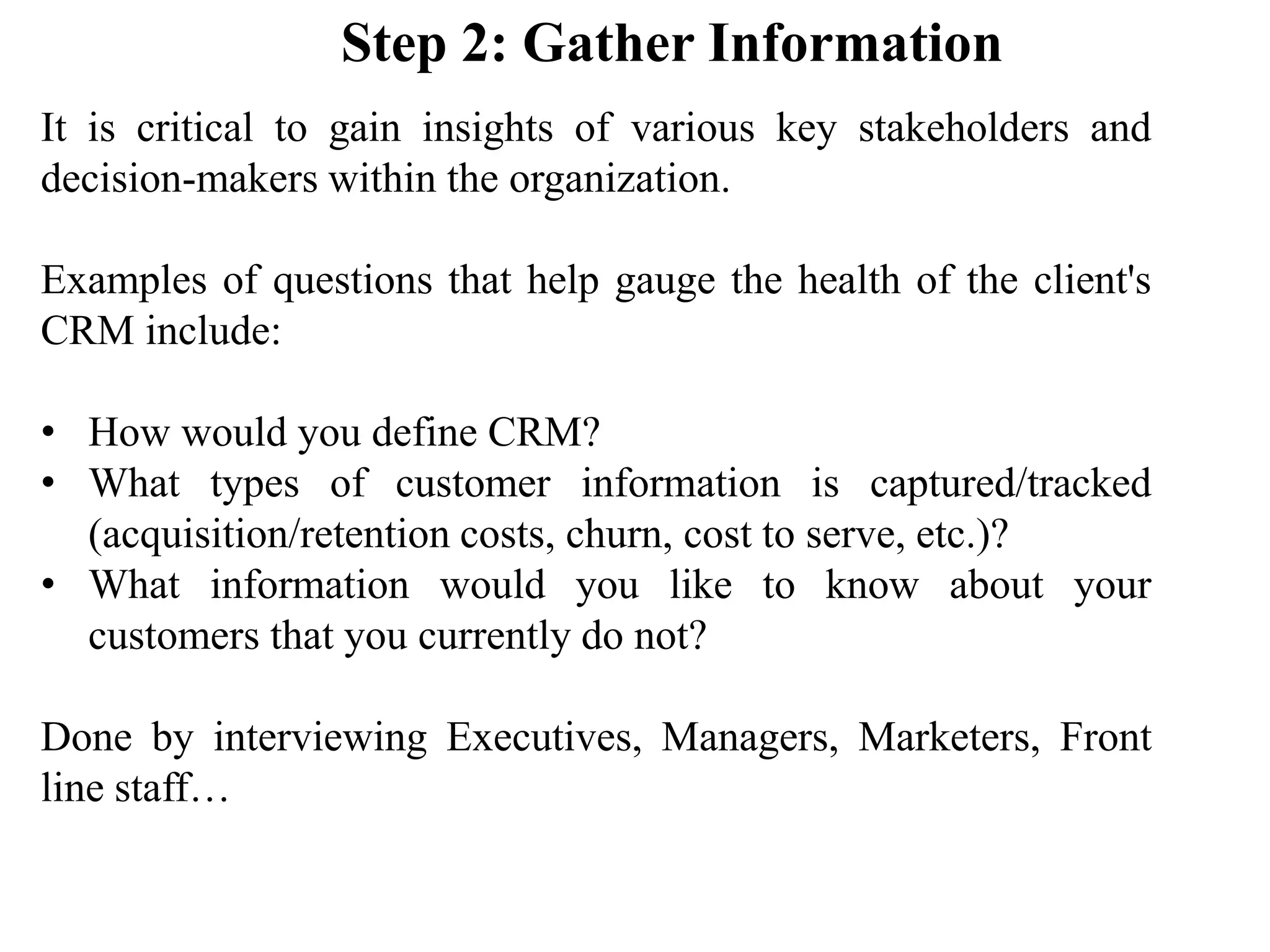 It is critical to gain insights of various key stakeholders and
decision-makers within the organization.
Examples of questions that help gauge the health of the client's
CRM include:
• How would you define CRM?
• What types of customer information is captured/tracked
(acquisition/retention costs, churn, cost to serve, etc.)?
• What information would you like to know about your
customers that you currently do not?
Done by interviewing Executives, Managers, Marketers, Front
line staff…
Step 2: Gather Information
 