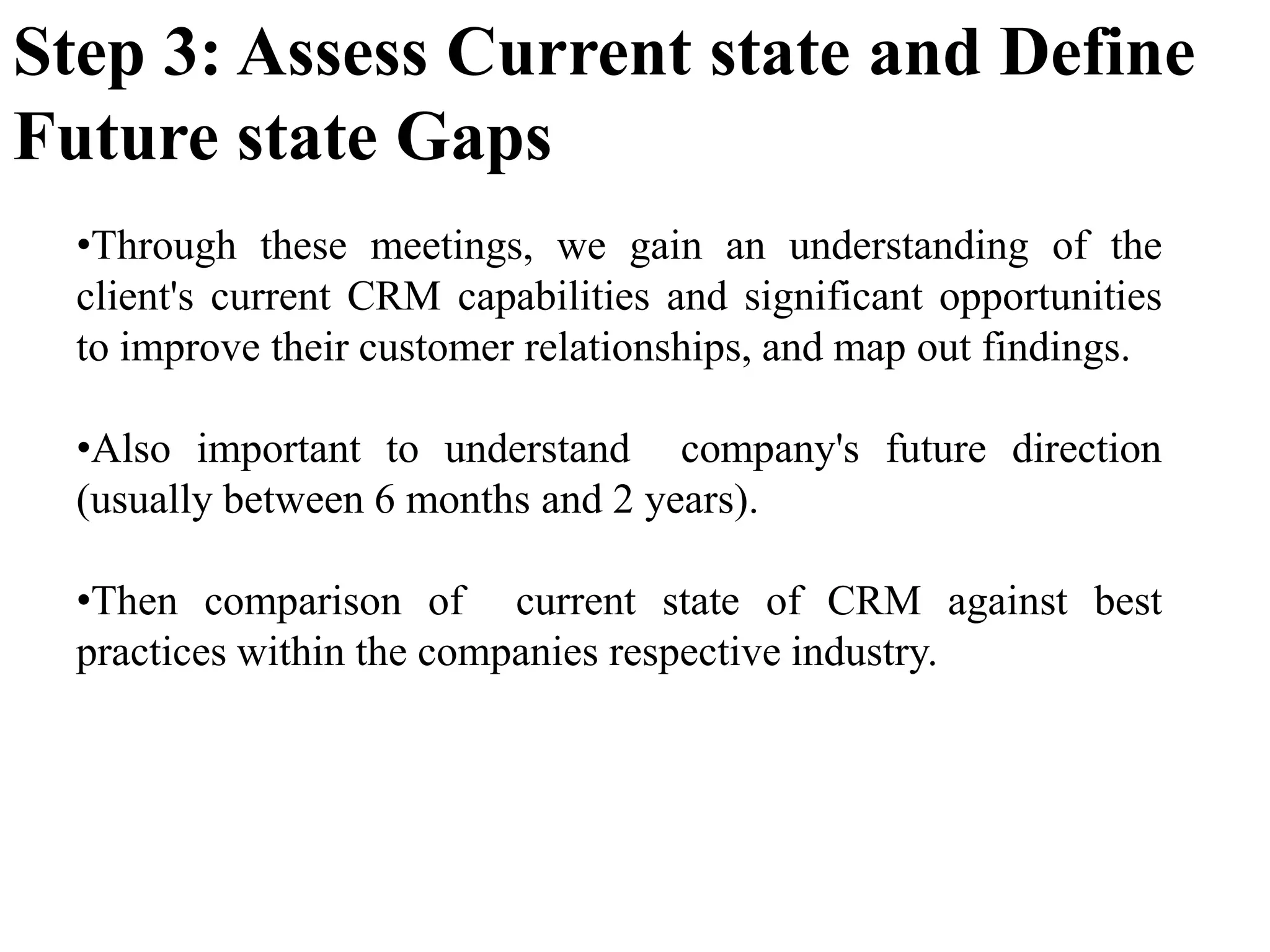 •Through these meetings, we gain an understanding of the
client's current CRM capabilities and significant opportunities
to improve their customer relationships, and map out findings.
•Also important to understand company's future direction
(usually between 6 months and 2 years).
•Then comparison of current state of CRM against best
practices within the companies respective industry.
Step 3: Assess Current state and Define
Future state Gaps
 