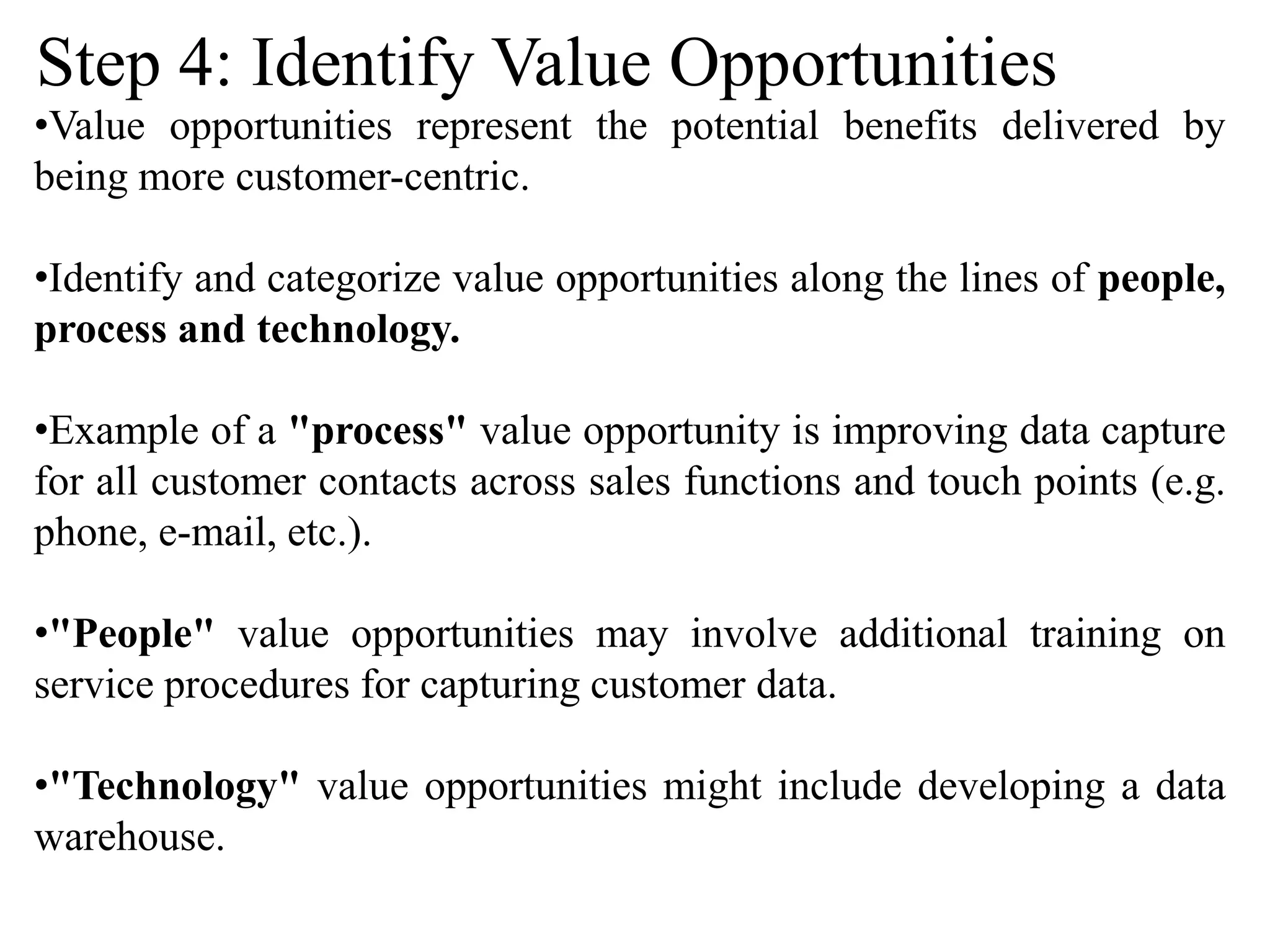 •Value opportunities represent the potential benefits delivered by
being more customer-centric.
•Identify and categorize value opportunities along the lines of people,
process and technology.
•Example of a "process" value opportunity is improving data capture
for all customer contacts across sales functions and touch points (e.g.
phone, e-mail, etc.).
•"People" value opportunities may involve additional training on
service procedures for capturing customer data.
•"Technology" value opportunities might include developing a data
warehouse.
Step 4: Identify Value Opportunities
 