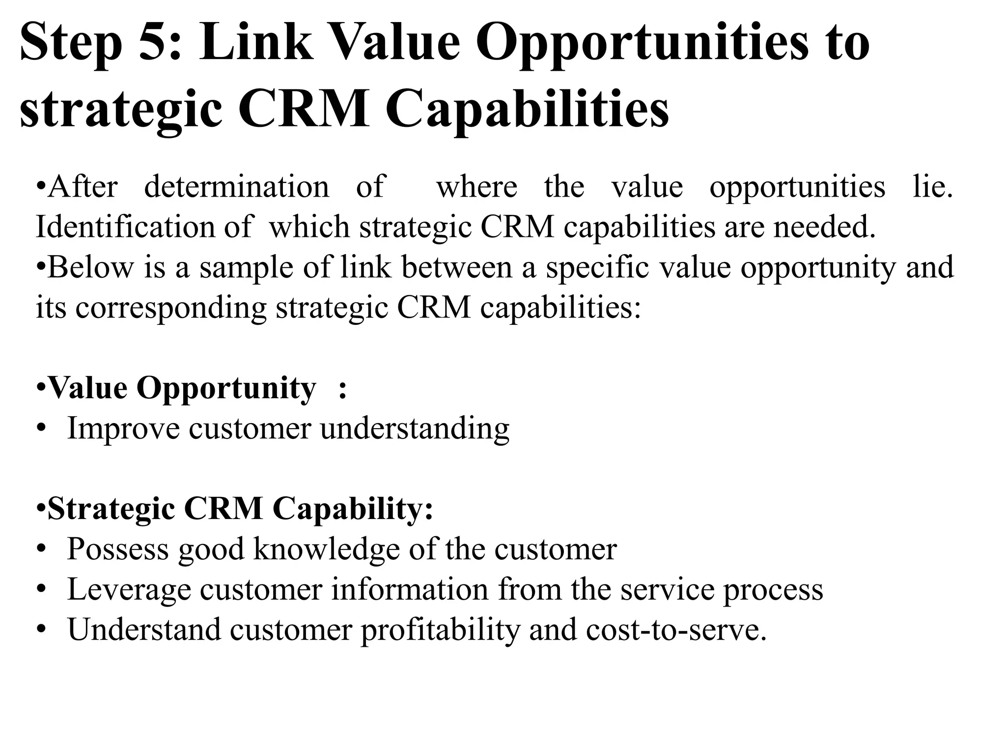 •After determination of where the value opportunities lie.
Identification of which strategic CRM capabilities are needed.
•Below is a sample of link between a specific value opportunity and
its corresponding strategic CRM capabilities:
•Value Opportunity :
• Improve customer understanding
•Strategic CRM Capability:
• Possess good knowledge of the customer
• Leverage customer information from the service process
• Understand customer profitability and cost-to-serve.
Step 5: Link Value Opportunities to
strategic CRM Capabilities
 