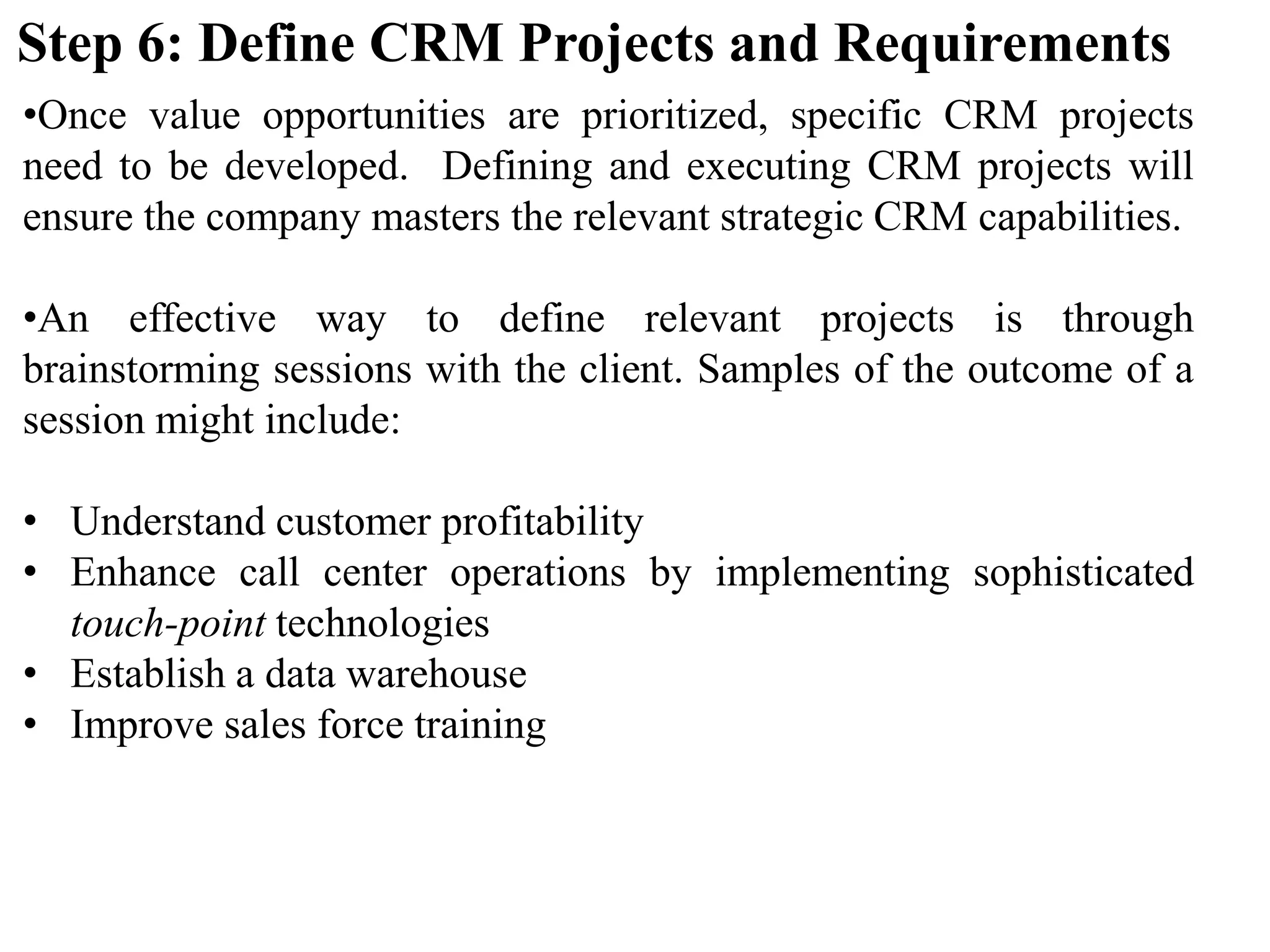 •Once value opportunities are prioritized, specific CRM projects
need to be developed. Defining and executing CRM projects will
ensure the company masters the relevant strategic CRM capabilities.
•An effective way to define relevant projects is through
brainstorming sessions with the client. Samples of the outcome of a
session might include:
• Understand customer profitability
• Enhance call center operations by implementing sophisticated
touch-point technologies
• Establish a data warehouse
• Improve sales force training
Step 6: Define CRM Projects and Requirements
 