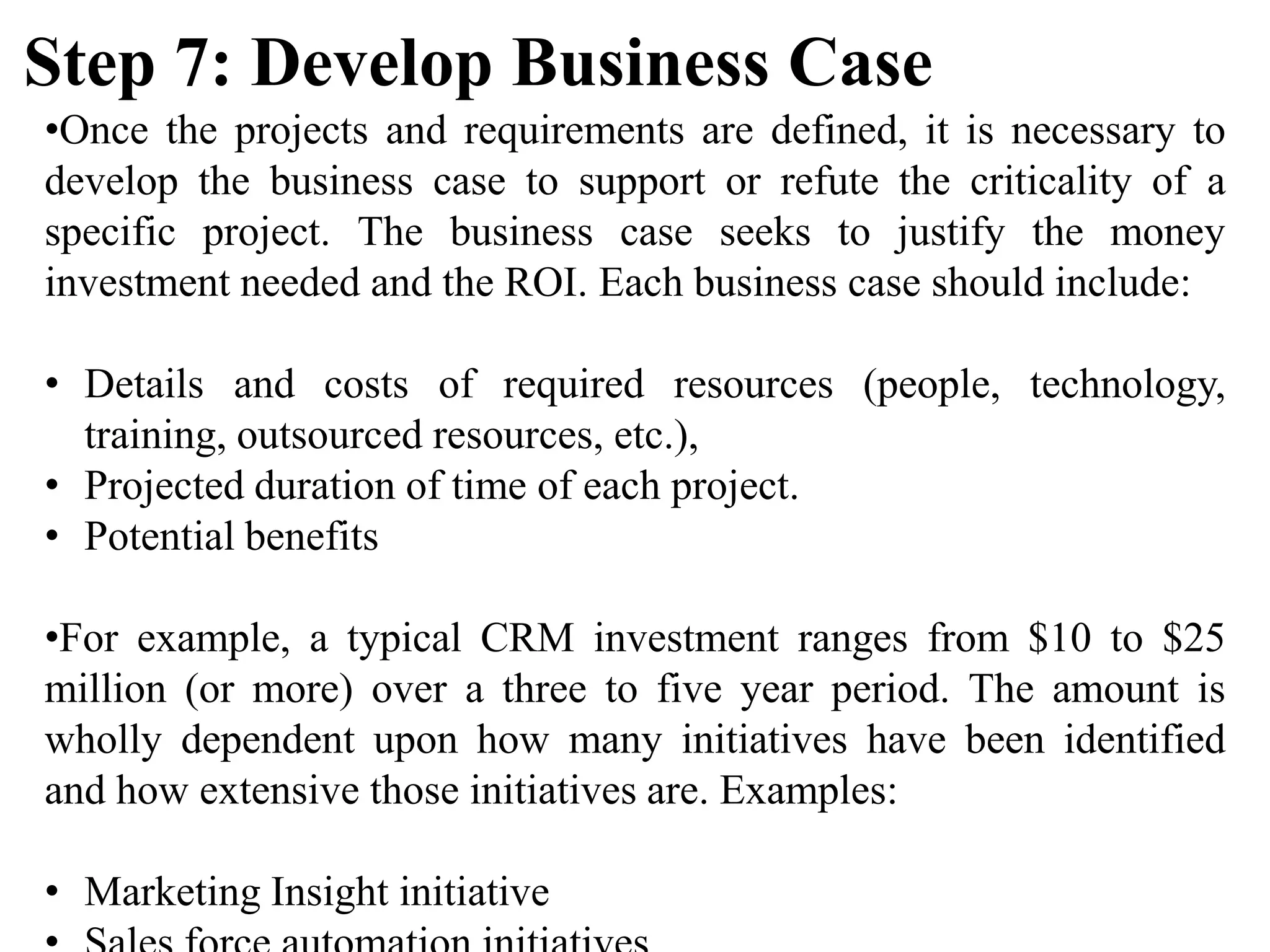 •Once the projects and requirements are defined, it is necessary to
develop the business case to support or refute the criticality of a
specific project. The business case seeks to justify the money
investment needed and the ROI. Each business case should include:
• Details and costs of required resources (people, technology,
training, outsourced resources, etc.),
• Projected duration of time of each project.
• Potential benefits
•For example, a typical CRM investment ranges from $10 to $25
million (or more) over a three to five year period. The amount is
wholly dependent upon how many initiatives have been identified
and how extensive those initiatives are. Examples:
• Marketing Insight initiative
Step 7: Develop Business Case
 