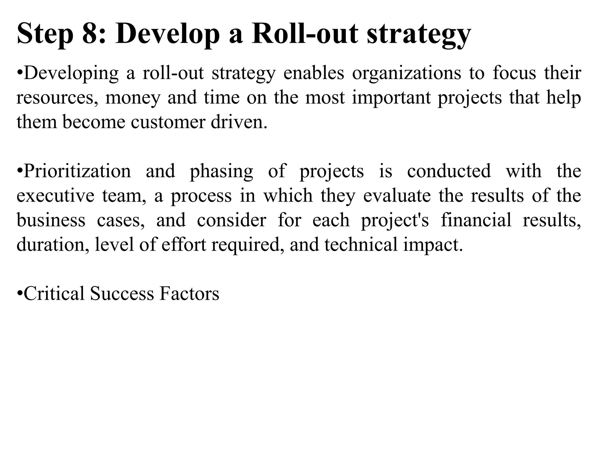 •Developing a roll-out strategy enables organizations to focus their
resources, money and time on the most important projects that help
them become customer driven.
•Prioritization and phasing of projects is conducted with the
executive team, a process in which they evaluate the results of the
business cases, and consider for each project's financial results,
duration, level of effort required, and technical impact.
•Critical Success Factors
Step 8: Develop a Roll-out strategy
 