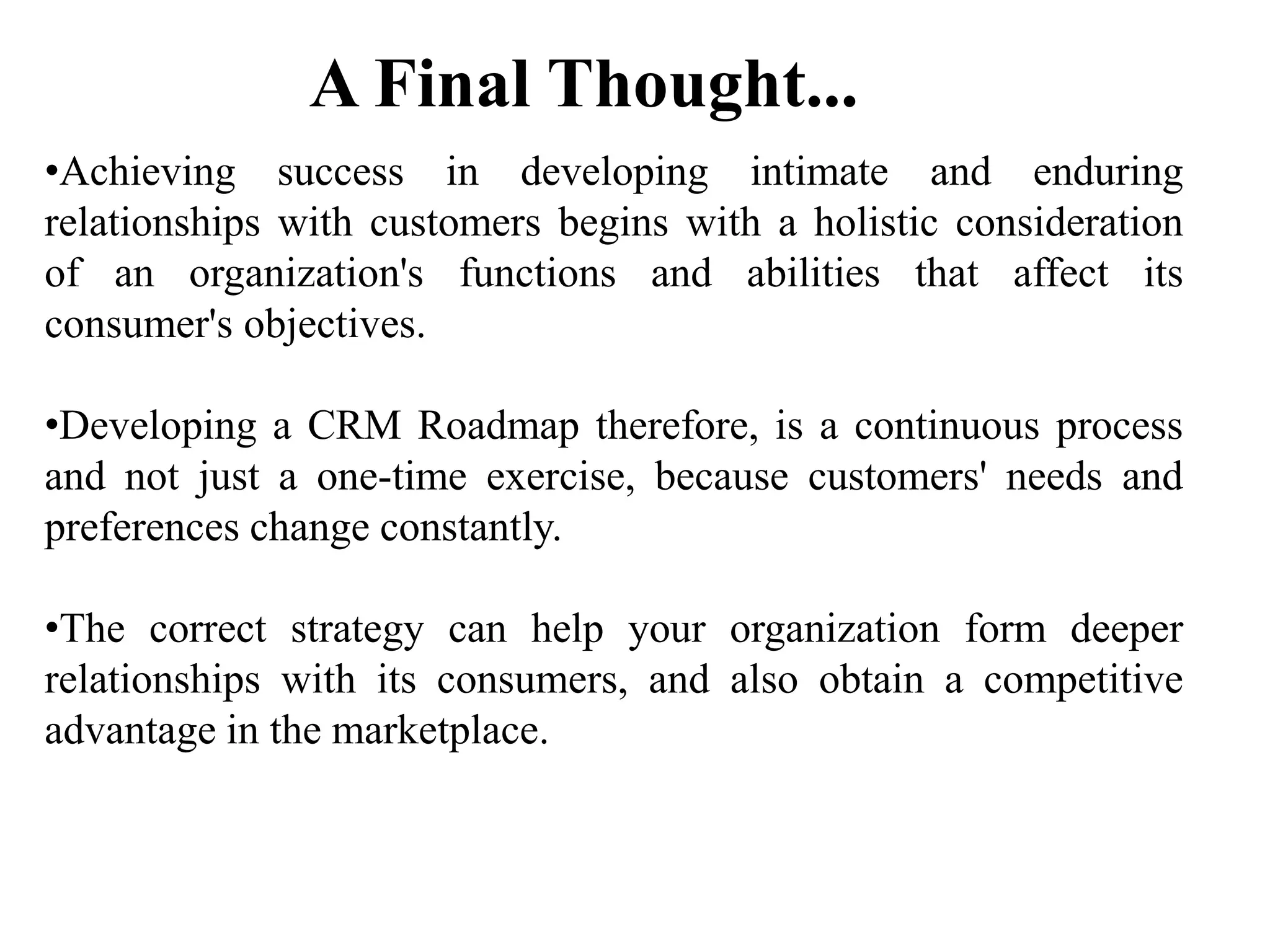 •Achieving success in developing intimate and enduring
relationships with customers begins with a holistic consideration
of an organization's functions and abilities that affect its
consumer's objectives.
•Developing a CRM Roadmap therefore, is a continuous process
and not just a one-time exercise, because customers' needs and
preferences change constantly.
•The correct strategy can help your organization form deeper
relationships with its consumers, and also obtain a competitive
advantage in the marketplace.
A Final Thought...
 