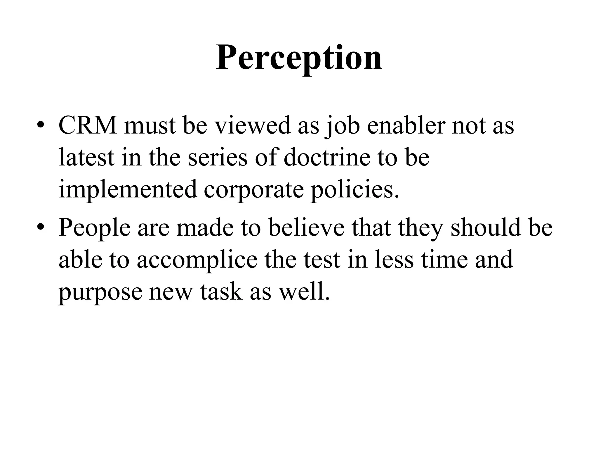 Perception
• CRM must be viewed as job enabler not as
latest in the series of doctrine to be
implemented corporate policies.
• People are made to believe that they should be
able to accomplice the test in less time and
purpose new task as well.
 