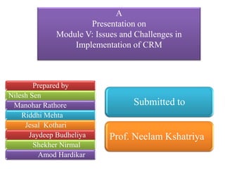 A
Presentation on
Module V: Issues and Challenges in
Implementation of CRM
Prepared by
Nilesh Sen
Manohar Rathore
Riddhi Mehta
Jesal Kothari
Jaydeep Budheliya
Shekher Nirmal
Amod Hardikar
Submitted to
Prof. Neelam Kshatriya
 