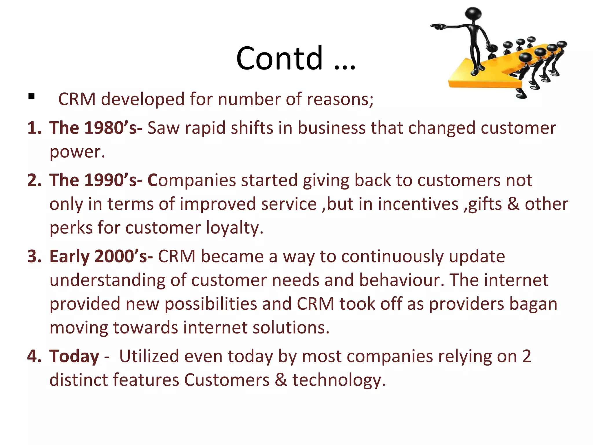 Contd …
 CRM developed for number of reasons;
1. The 1980’s- Saw rapid shifts in business that changed customer
power.
2. The 1990’s- Companies started giving back to customers not
only in terms of improved service ,but in incentives ,gifts & other
perks for customer loyalty.
3. Early 2000’s- CRM became a way to continuously update
understanding of customer needs and behaviour. The internet
provided new possibilities and CRM took off as providers bagan
moving towards internet solutions.
4. Today - Utilized even today by most companies relying on 2
distinct features Customers & technology.
 