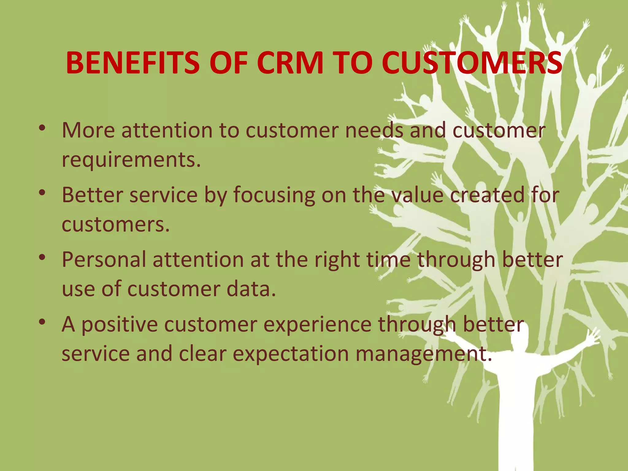 BENEFITS OF CRM TO CUSTOMERS
• More attention to customer needs and customer
requirements.
• Better service by focusing on the value created for
customers.
• Personal attention at the right time through better
use of customer data.
• A positive customer experience through better
service and clear expectation management.
 