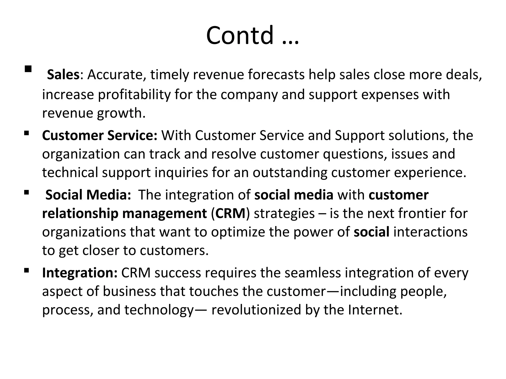 Contd …
 Sales: Accurate, timely revenue forecasts help sales close more deals,
increase profitability for the company and support expenses with
revenue growth.
 Customer Service: With Customer Service and Support solutions, the
organization can track and resolve customer questions, issues and
technical support inquiries for an outstanding customer experience.
 Social Media: The integration of social media with customer
relationship management (CRM) strategies – is the next frontier for
organizations that want to optimize the power of social interactions
to get closer to customers.
 Integration: CRM success requires the seamless integration of every
aspect of business that touches the customer—including people,
process, and technology— revolutionized by the Internet.
 