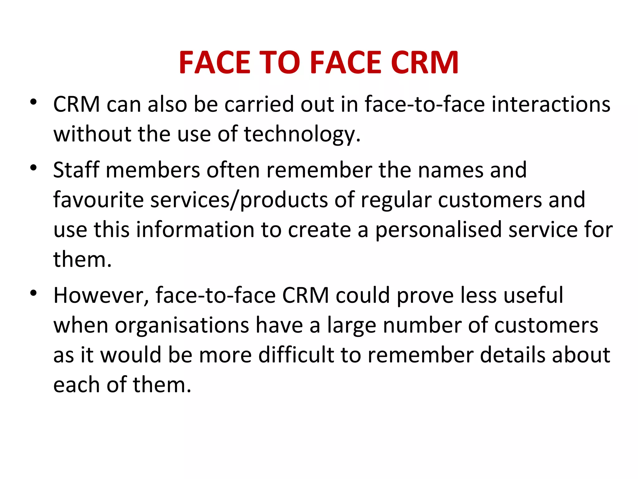 FACE TO FACE CRM
• CRM can also be carried out in face-to-face interactions
without the use of technology.
• Staff members often remember the names and
favourite services/products of regular customers and
use this information to create a personalised service for
them.
• However, face-to-face CRM could prove less useful
when organisations have a large number of customers
as it would be more difficult to remember details about
each of them.
 