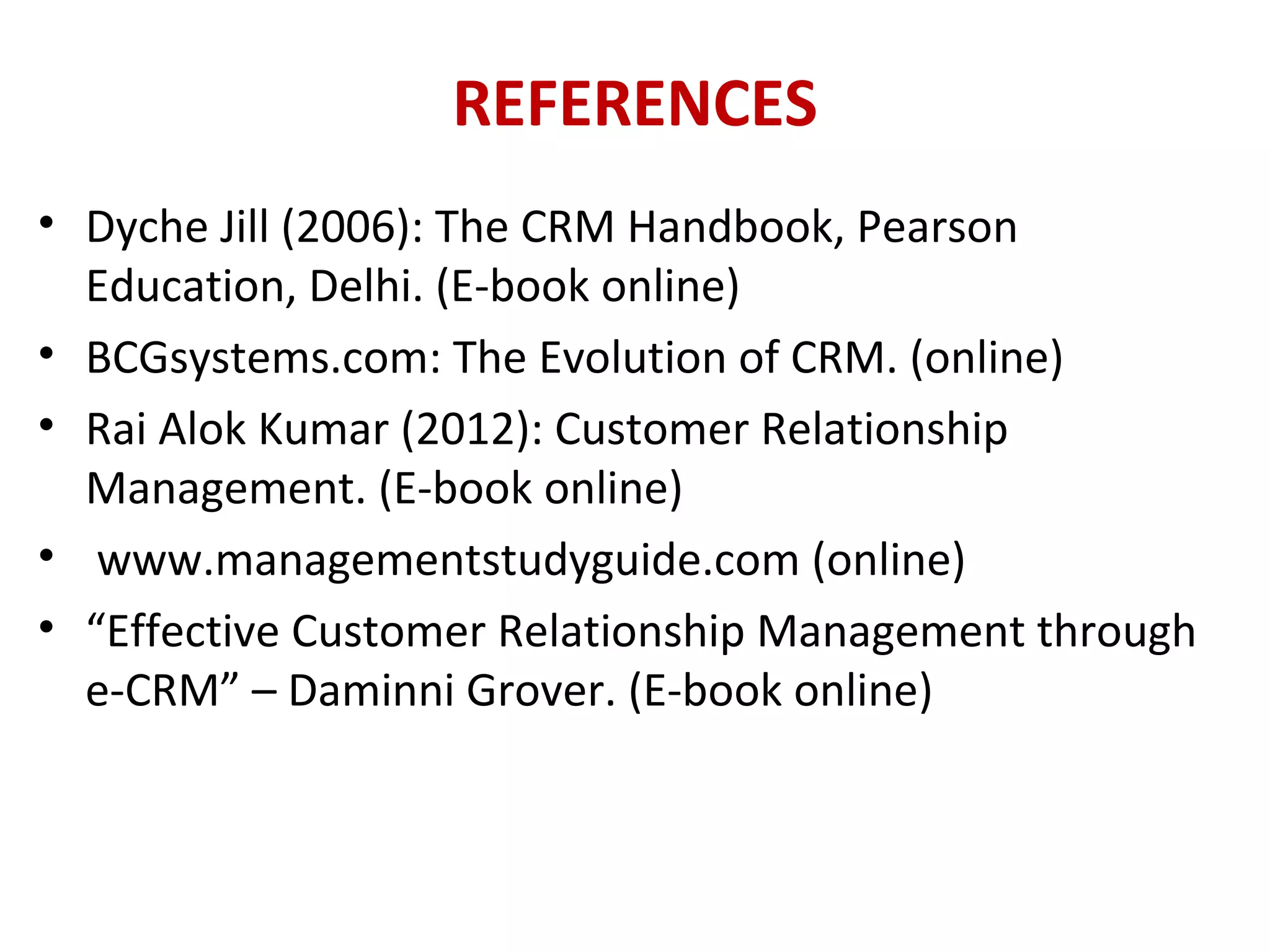 REFERENCES
• Dyche Jill (2006): The CRM Handbook, Pearson
Education, Delhi. (E-book online)
• BCGsystems.com: The Evolution of CRM. (online)
• Rai Alok Kumar (2012): Customer Relationship
Management. (E-book online)
• www.managementstudyguide.com (online)
• “Effective Customer Relationship Management through
e-CRM” – Daminni Grover. (E-book online)
 