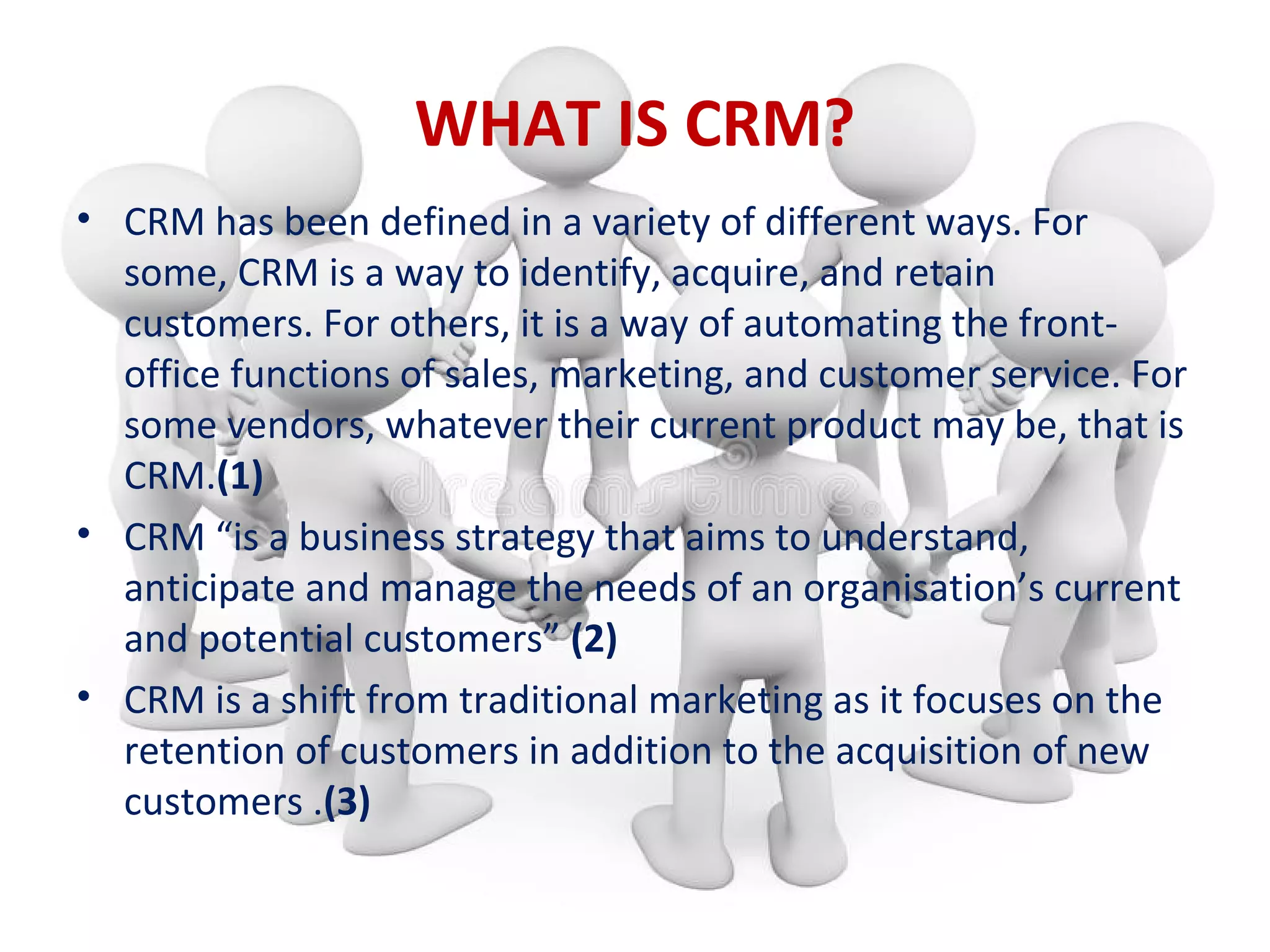 WHAT IS CRM?
• CRM has been defined in a variety of different ways. For
some, CRM is a way to identify, acquire, and retain
customers. For others, it is a way of automating the front-
office functions of sales, marketing, and customer service. For
some vendors, whatever their current product may be, that is
CRM.(1)
• CRM “is a business strategy that aims to understand,
anticipate and manage the needs of an organisation’s current
and potential customers” (2)
• CRM is a shift from traditional marketing as it focuses on the
retention of customers in addition to the acquisition of new
customers .(3)
 