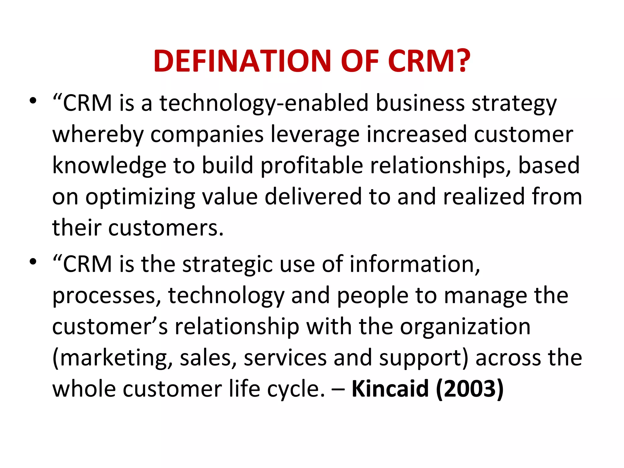 DEFINATION OF CRM?
• “CRM is a technology-enabled business strategy
whereby companies leverage increased customer
knowledge to build profitable relationships, based
on optimizing value delivered to and realized from
their customers.
• “CRM is the strategic use of information,
processes, technology and people to manage the
customer’s relationship with the organization
(marketing, sales, services and support) across the
whole customer life cycle. – Kincaid (2003)
 
