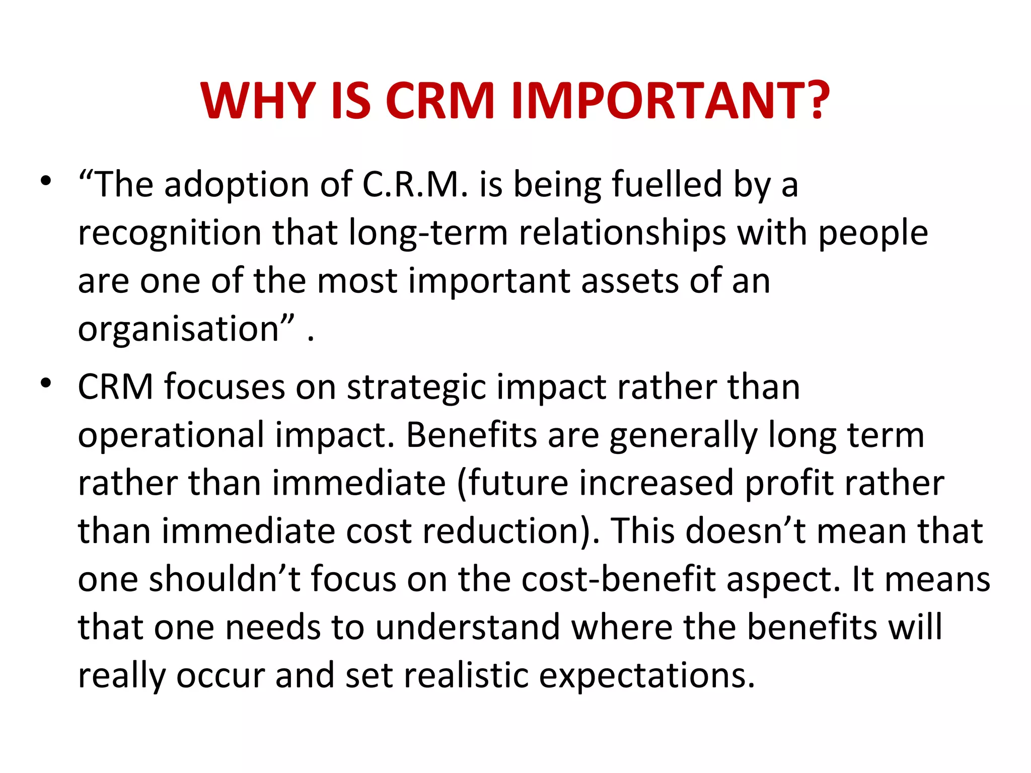 WHY IS CRM IMPORTANT?
• “The adoption of C.R.M. is being fuelled by a
recognition that long-term relationships with people
are one of the most important assets of an
organisation” .
• CRM focuses on strategic impact rather than
operational impact. Benefits are generally long term
rather than immediate (future increased profit rather
than immediate cost reduction). This doesn’t mean that
one shouldn’t focus on the cost-benefit aspect. It means
that one needs to understand where the benefits will
really occur and set realistic expectations.
 