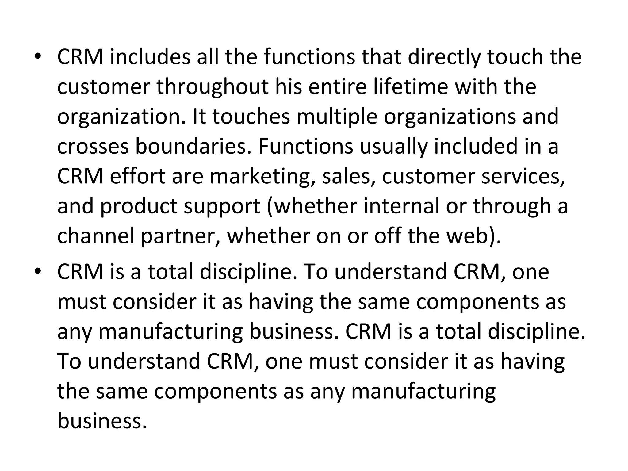 • CRM includes all the functions that directly touch the
customer throughout his entire lifetime with the
organization. It touches multiple organizations and
crosses boundaries. Functions usually included in a
CRM effort are marketing, sales, customer services,
and product support (whether internal or through a
channel partner, whether on or off the web).
• CRM is a total discipline. To understand CRM, one
must consider it as having the same components as
any manufacturing business. CRM is a total discipline.
To understand CRM, one must consider it as having
the same components as any manufacturing
business.
 