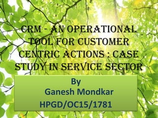 CRM - an OpeRatiOnal
tOOl fOR CustOMeR
CentRiC aCtiOns : Case
study in seRviCe seCtOR
By
Ganesh Mondkar
HPGD/OC15/1781
 