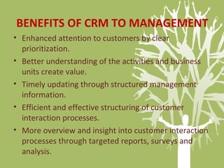BENEFITS OF CRM TO MANAGEMENT
• Enhanced attention to customers by clear
prioritization.
• Better understanding of the activities and business
units create value.
• Timely updating through structured management
information.
• Efficient and effective structuring of customer
interaction processes.
• More overview and insight into customer interaction
processes through targeted reports, surveys and
analysis.
 