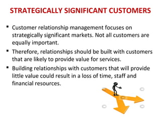 STRATEGICALLY SIGNIFICANT CUSTOMERS
 Customer relationship management focuses on
strategically significant markets. Not all customers are
equally important.
 Therefore, relationships should be built with customers
that are likely to provide value for services.
 Building relationships with customers that will provide
little value could result in a loss of time, staff and
financial resources.
 