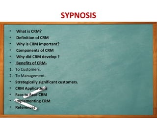 SYPNOSIS
• What is CRM?
• Definition of CRM
• Why is CRM important?
• Components of CRM
• Why did CRM develop ?
• Benefits of CRM-
1. To Customers.
2. To Management.
• Strategically significant customers.
• CRM Applications
• Face to Face CRM
• Implementing CRM
• References
 