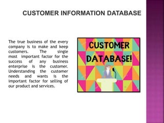 The true business of the every
company is to make and keep
customers. The single
most important factor for the
success of any business
enterprise is the customer.
Understanding the customer
needs and wants is the
important factor for selling of
our product and services.
CUSTOMER INFORMATION DATABASE
 