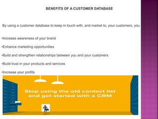 BENEFITS OF A CUSTOMER DATABASE
By using a customer database to keep in touch with, and market to, your customers, you can:
•Increase awareness of your brand
•Enhance marketing opportunities
•Build and strengthen relationships between you and your customers
•Build trust in your products and services
•Increase your profits
 