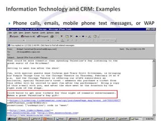    Phone calls, emails, mobile phone text messages, or WAP
    services can be used to reach to the customers.

   Illustration: When tickets are purchased online via
    Makemytrip.com, the website retains the customers details and
    their purchase history. The website regularly send emails to
    previous customers to inform them of similar upcoming events
    or special discounts. This helps to ensure that customers will
    continue to purchase tickets from Makemytrip.com in the future.
 
