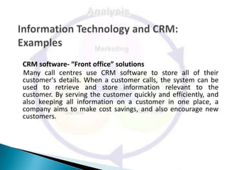 CRM software- “Front office” solutions
Many call centres use CRM software to store all of their
customer's details. When a customer calls, the system can be
used to retrieve and store information relevant to the
customer. By serving the customer quickly and efficiently, and
also keeping all information on a customer in one place, a
company aims to make cost savings, and also encourage new
customers.
 