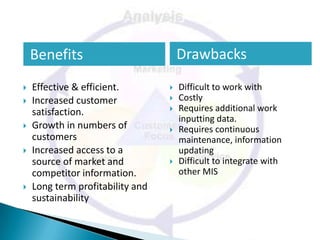 Benefits                          Drawbacks
   Effective & efficient.           Difficult to work with
   Increased customer               Costly
    satisfaction.                    Requires additional work
                                      inputting data.
   Growth in numbers of             Requires continuous
    customers                         maintenance, information
   Increased access to a             updating
    source of market and             Difficult to integrate with
    competitor information.           other MIS
   Long term profitability and
    sustainability
 