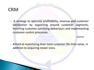     A strategy to optimise profitability, revenue and customer
    satisfaction by organizing around customer segments,
    fostering customer-satisfying behaviours and implementing
    customer-centric processes.
                                                      - Gartner


   Aimed at maximizing their total customer life-time value, in
    addition to acquiring newer ones.
 