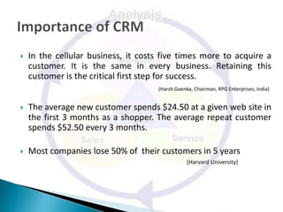    In the cellular business, it costs five times more to acquire a
    customer. It is the same in every business. Retaining this
    customer is the critical first step for success.
                                     (Harsh Goenka, Chairman, RPG Enterprises, India)


   The average new customer spends $24.50 at a given web site in
    the first 3 months as a shopper. The average repeat customer
    spends $52.50 every 3 months.

   Most companies lose 50% of their customers in 5 years
                                                 (Harvard University)
 