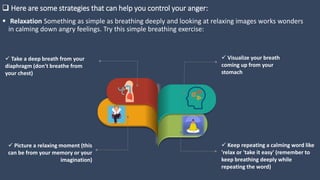  Here are some strategies that can help you control your anger:
 Relaxation Something as simple as breathing deeply and looking at relaxing images works wonders
in calming down angry feelings. Try this simple breathing exercise:
 Visualize your breath
coming up from your
stomach
 Take a deep breath from your
diaphragm (don't breathe from
your chest)
 Keep repeating a calming word like
'relax or 'take it easy' (remember to
keep breathing deeply while
repeating the word)
 Picture a relaxing moment (this
can be from your memory or your
imagination)
 