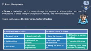  Stress is the body's reaction to any change that requires an adjustment or response. The
body reacts to these changes with physical, mental, and emotional responses.
 Internal causes of stress  External causes of stress
 Constant worry  Negative self-talk  Major life changes
 Difficulties at work or
in school
 Rigid thinking
 All in or all out
attitude
 Difficulties with
relationships
 Financial difficulties
 Pessimism
 Unrealistic
expectations
 Having too much to
do
 Worrying about one's
children and/or family
Stress can be caused by internal and external factors.
 Stress Management
 