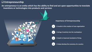 It results in the creation of new organization1
It brings Creativity into the marketplace2
It leads to improved standards of living3
It helps develop the economy of a country4
 Entrepreneurship
Importance of Entrepreneurship
An entrepreneur is an entity which has the ability to find and act upon opportunities to translate
inventions or technologies into products and services
 