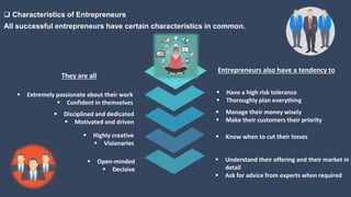  Characteristics of Entrepreneurs
All successful entrepreneurs have certain characteristics in common.
 Extremely passionate about their work
 Confident in themselves
They are all
Entrepreneurs also have a tendency to
 Disciplined and dedicated
 Motivated and driven
 Highly creative
 Visionaries
 Open-minded
 Decisive
 Have a high risk tolerance
 Thoroughly plan everything
 Manage their money wisely
 Make their customers their priority
 Understand their offering and their market in
detail
 Ask for advice from experts when required
 Know when to cut their losses
 