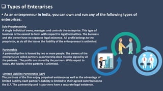  Types of Enterprises
 As an entrepreneur in India, you can own and run any of the following types of
enterprises:
A single individual owns, manages and controls the enterprise. This type of
business is the easiest to form with respect to legal formalities. The business
and the owner have no separate legal existence. All profit belongs to the
proprietor, as do all the losses the liability of the entrepreneur is unlimited.
Sole Proprietorship
A partnership firm is formed by two or more people. The owners of the
enterprise are called partners. A partnership deed must be signed by all
the partners.. The profits are shared by the partners. With respect to
losses, the liability of the partners is unlimited.
Partnership
The partners of the firm enjoy perpetual existence as well as the advantage of
limited liability. Each partner's liability is limited to their agreed contribution to
the LLP. The partnership and its partners have a separate legal existence.
Limited Liability Partnership (LLP)
 
