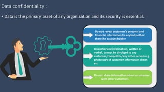 Data confidentiality :
• Data is the primary asset of any organization and its security is essential.
Do not reveal customer’s personal and
financial information to anybody other
then the account holder
Do not share information about a customer
with other customers
Unauthorized information, written or
verbal, cannot be divulged to any
customer/competitor/any other person e.g.
photocopy of customer information sheet
etc
 