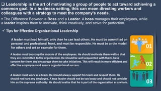  Leadership is the art of motivating a group of people to act toward achieving a
common goal. In a business setting, this can mean directing workers and
colleagues with a strategy to meet the company's needs.
01
02
03
A leader must lead himself, only then he can lead others. He must be committed on
personal and professional front, and must be responsible. He must be a role model
for others and set an example for them.
A leader must boost up the morale of the employees. He should motivate them well so that
they are committed to the organization. He should be well acquainted with them, have
concern for them and encourage them to take initiatives. This will result in more efficient and
effective employees and ensure organizational success.
A leader must work as a team. He should always support his team and respect them. He
should not hurt any employee. A true leader should not be too bossy and should not consider
him as the supreme authority. He should realize that he is part of the organization as a whole.
 The Difference Between a Boss and a Leader. A boss manages their employees, while
a leader inspires them to innovate, think creatively, and strive for perfection.
 Tips for Effective Organizational Leadership
 