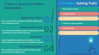 01
02
03
04
Ask for proof of the candidate's problem solving skills
in the application form.
Give potential candidates logical reasoning and critical
thinking tests and see how they fare.
Create hypothetical problematic situations or raise
ethical questions and see how the candidates respond.
Give candidates examples of real life problems and
evaluate their thought process.
Application forms:
Psychometric tests:
Interviews:
Technical questions:
 Problem Solving Traits
 Being Open minded
 Being proactive
 Having a positive attitude
 Asking the right questions
 Not panicking
 Focusing on the right problem
 How to Assess for Problem
Solving Skills
 