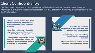 Client Confidentiality:
The client places a lot of trust in the organizational and in the Customer Care Executive before sharing his
information. It is crucial for the Executive to maintain that trust and faith by maintaining the confidentiality of the
client’s information.
• A written Non-Disclosure
Agreement(NDA) is obtained at the time
of joining from each employee
• Limited access to the network is given
through login IDs and password
protection
• Passwords and access controls are well
defined for authorized internal persons
• The data received from the client during
the time of processing in any form such
as hard copies or soft copies should not
be misused
• None of the employees are allowed to
bring any storage devices like memory
cards, CD/DVD/Floppy disk, pen drive etc
• At entry and the exit points, the security
guards frisk the employees to cheek that
none of the storage devices are carried in
or out by any of the employees
 