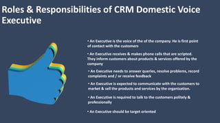 Roles & Responsibilities of CRM Domestic Voice
Executive
• An Executive is the voice of the of the company. He is first point
of contact with the customers
• An Executive receives & makes phone calls that are scripted.
They inform customers about products & services offered by the
company
• An Executive needs to answer queries, resolve problems, record
complaints and / or receive feedback
• An Executive is expected to communicate with the customers to
market & sell the products and services by the organization.
• An Executive is required to talk to the customers politely &
professionally
• An Executive should be target oriented
 