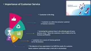 • Importance of Customer Service
 Customer is the king
 Customer can either be consumer customer
or business customers
 Increasing the customer base is the ultimate goal of every
business since, “ More the customers, more is likely to be the
business profitability.
 The objective of any organization is to fulfill the needs of a customer,
hence customer satisfaction plays a vital role in any business
 customers are a source of revenue generati
on for the business
 