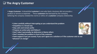  The Angry Customer
 Listen carefully without interrupting so you understand the problem
 Empathies in a broad way
 Stay calm and remain polite
 Propose an action plan and follow it
 Don’t take it personally, be defensive or blame others
 Don’t escalate the problem in front of the customer
 Seek support if you are scared, if you can’t agree on a solution or if the customer asks to see
“whoever’s in charge”
 Angry Customer. A dissatisfied customer is one who feels a business did not provide a
product or service as expected. ... These customers feel betrayed by the company,
believing the company violated the norms or ethics of a customer-company relationship.
 