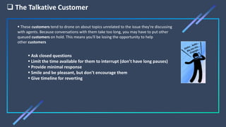  The Talkative Customer
 Ask closed questions
 Limit the time available for them to interrupt (don’t have long pauses)
 Provide minimal response
 Smile and be pleasant, but don’t encourage them
 Give timeline for reverting
 These customers tend to drone on about topics unrelated to the issue they're discussing
with agents. Because conversations with them take too long, you may have to put other
queued customers on hold. This means you'll be losing the opportunity to help
other customers
 