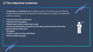  The Indecisive Customer
 Find out what they really want
 Ask them for the options
 Reflect back to them what they’ve said
 Assume control gently and point out the best course of action from what
they’ve told you they need
 Be logical
 Confirm a plan of action with them
 Ensure written requests
 Customers are indecisive about taking a service or a product you are offering.
Though they look around, ask questions, show interest, or simply can't decide for
numerous reasons,
 
