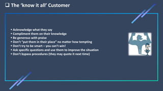  The ‘know it all’ Customer
 Acknowledge what they say
 Compliment them on their knowledge
 Be generous with praise
 Don’t “put them in their place” no matter how tempting
 Don’t try to be smart – you can’t win!
 Ask specific questions and use them to improve the situation
 Don’t bypass procedures (they may quote it next time)
 