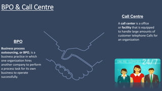 BPO & Call Centre
Business process
outsourcing, or BPO, is a
business practice in which
one organization hires
another company to perform
a process task for its own
business to operate
successfully.
BPO
A call center is a office
or facility that is equipped
to handle large amounts of
customer telephone Calls for
an organization
Call Centre
 