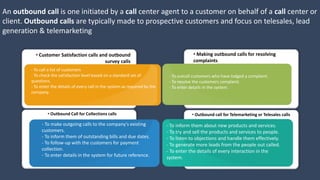 An outbound call is one initiated by a call center agent to a customer on behalf of a call center or
client. Outbound calls are typically made to prospective customers and focus on telesales, lead
generation & telemarketing
• Customer Satisfaction calls and outbound
survey calls
• Outbound Call for Collections calls
• Making outbound calls for resolving
complaints
• Outbound call for Telemarketing or Telesales calls
- To make outgoing calls to the company's existing
customers.
- To inform them of outstanding bills and due dates.
- To follow-up with the customers for payment
collection.
- To enter details in the system for future reference.
- To inform them about new products and services.
- To try and sell the products and services to people.
- To listen to objections and handle them effectively.
- To generate more leads from the people out called.
- To enter the details of every interaction in the
system.
- To call a list of customers
- To check the satisfaction level based on a standard set of
questions.
- To enter the details of every call in the system as required by the
company.
- To outcall customers who have lodged a complaint.
- To resolve the customers complaint.
- To enter details in the system.
 