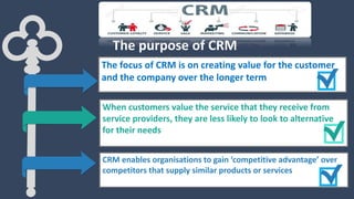 The focus of CRM is on creating value for the customer
and the company over the longer term
When customers value the service that they receive from
service providers, they are less likely to look to alternative
for their needs
CRM enables organisations to gain ‘competitive advantage’ over
competitors that supply similar products or services
The purpose of CRM
 